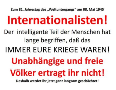 Text des Bildes für die automatische Übersetzung: Zum 81. Jahrestag des „Weltuntergangs“ am 08. Mai 1945: Internationalisten! Der intelligente Teil der Menschen hat lange begriffen, daß das IMMER EURE KRIEGE WAREN! Unabhängige und freie Völker ertragt ihr nicht! Deshalb werdet ihr jetzt ganz langsam geschächtet!